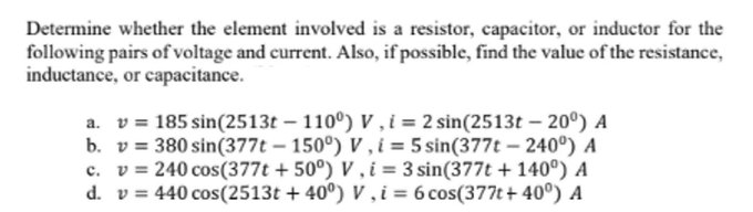 Determine whether the element involved is a resistor, capacitor, or inductor for the
following pairs of voltage and current. Also, if possible, find the value of the resistance,
inductance, or capacitance.
v = 185 sin(2513t-110°) V, i = 2 sin(2513t-20⁰) A
b. v 380 sin(377t - 150°) V, i = 5 sin(377t-240⁰) A
c. v= 240 cos(377t +50°) V, i = 3 sin(377t + 140⁰) A
d. v = 440 cos(2513t+40°) V, i = 6 cos(377t+40°) A