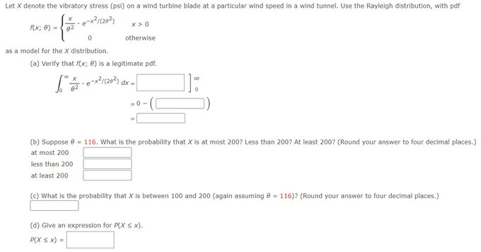 Let X denote the vibratory stress (psi) on a wind turbine blade at a particular wind speed in a wind tunnel. Use the Rayleigh distribution, with pdf
xexảy (292)
{
82
f(x; 0) =
0
as a model for the X distribution.
x>0
otherwise
(a) Verify that f(x; 8) is a legitimate pdf.
1/2 · e-x²/(28²) dx =
82
=0->
(b) Suppose = 116. What is the probability that X is at most 200? Less than 200? At least 2007 (Round your answer to four decimal places.)
at most 200
less than 200
at least 200
(c) What is the probability that X is between 100 and 200 (again assuming = 116)? (Round your answer to four decimal places.)
(d) Give an expression for P(X ≤ x).
P(X ≤ x) =