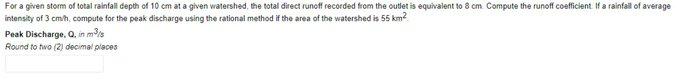 For a given storm of total rainfall depth of 10 cm at a given watershed, the total direct runoff recorded from the outlet is equivalent to 8 cm. Compute the runoff coefficient. If a rainfall of average
intensity of 3 cm/h, compute for the peak discharge using the rational method if the area of the watershed is 55 km²
Peak Discharge, Q, in m³/s
Round to two (2) decimal places