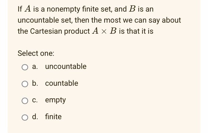 If A is a nonempty finite set, and B is an
uncountable set, then the most we can say about
the Cartesian product A x B is that it is
Select one:
O a. uncountable
b. countable
O c. empty
O d. finite