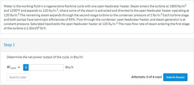 Water is the working fluid in a regenerative Rankine cycle with one open feedwater heater. Steam enters the turbine at 1800 lb/in²
and 1200°F and expands to 120 lb/in.2, where some of the steam is extracted and diverted to the open feedwater heater operating at
120 lb/in.² The remaining steam expands through the second-stage turbine to the condenser pressure of 2 lb/in.² Each turbine stage
and both pumps have isentropic efficiencies of 85%. Flow through the condenser, open feedwater heater, and steam generator is at
constant pressure. Saturated liquid exits the open feedwater heater at 120 lb/in. The mass flow rate of steam entering the first stage
of the turbine is 2.30x10 lb/h.
Step 1
Determine the net power output of the cycle, in Btu/hr.
cycle=
Save for Later
Btu/h
Attempts: 0 of 4 used
Submit Answer