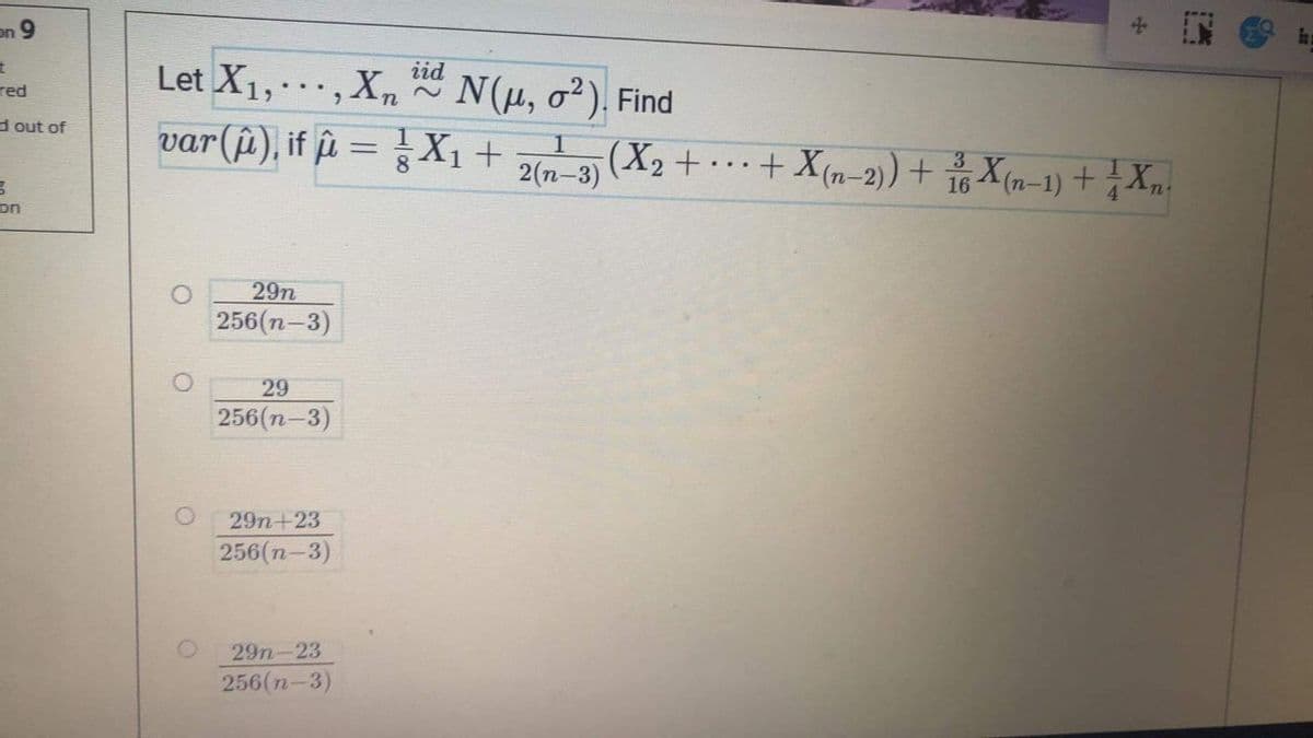 In
on 9
iid
Let X1,.,Xn ~ N(u, o?). Find
red
d out of
var(u), if û =X1 +
(X2 + …+ Xm-2)) + 습Xm-1) + Xn.
2(n-3)
(n-
4
on
29n
256(n-3)
29
256(n-3)
29n+23
256(n-3)
29n-23
256(n-3)
