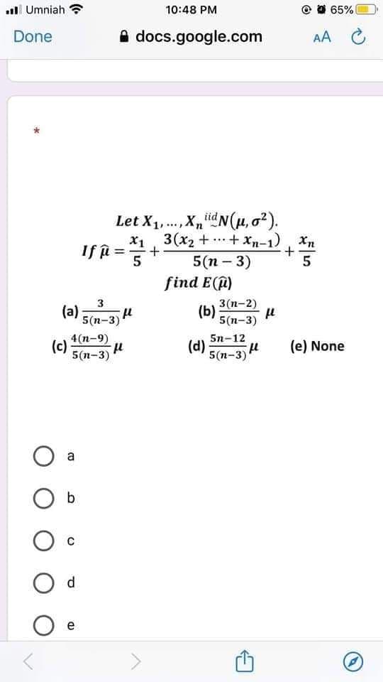 al Umniah
10:48 PM
O 65%
Done
A docs.google.com
AA C
Let X1,., X,idN(µ, a?).
x1, 3(x2 + + Xn-1), Xn
If =
...
5(п - 3)
5
find E(@)
(a) 5(n-3) H
3(n-2)
(b)
5(п-3)
4(n-9)
(c)
5(п-3)
5n-12
(d)
5(n-3)
(e) None
b
d
e
