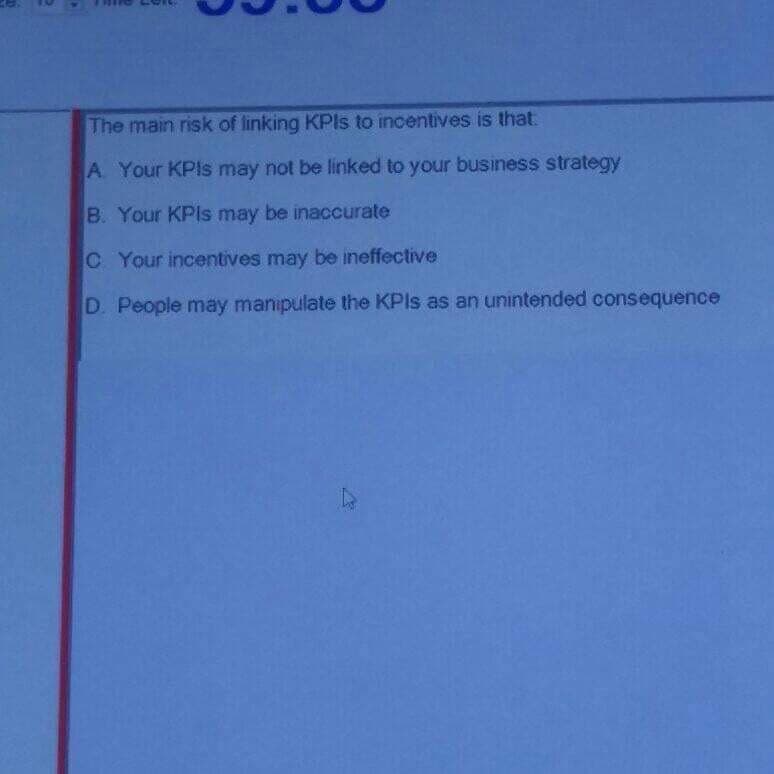 The main risk of linking KPIS to incentives is that
A Your KPIS may not be linked to your business strategy
B. Your KPIS may be inaccurate
C Your incentives may be ineffective
D. People may manipulate the KPIS as an unintended consequence
