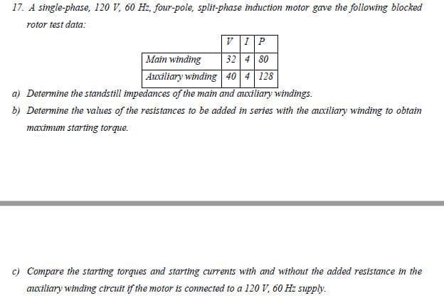 17. A single-phase, 120 V, 60 Hz, four-pole, split-phase induction motor gave the following blocked
rotor test data:
V IP
32 4 80
Auxiliary winding 40 4 128
Main winding
a) Determine the standstill impedances of the main and auxiliary windings.
b) Determine the values of the resistances to be added in series with the anuxiliary winding to obtain
maximum starting torque.
c) Compare the starting torques and starting currents with and without the added resistance in the
axiliary winding circuit if the motor is connected to a 120 V, 60 Hz supply.
