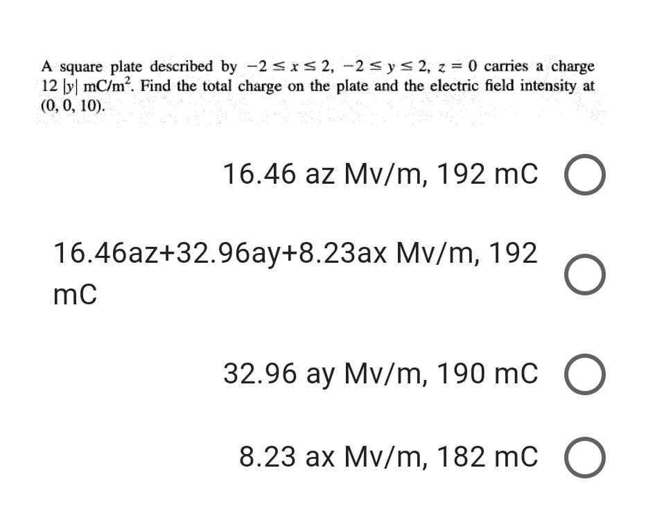 A square plate described by -2 sxs 2, -2 sys 2, z = 0 carries a charge
12 y mC/m. Find the total charge on the plate and the electric field intensity at
(0,0, 10).
16.46 az Mv/m, 192 mC (O
16.46az+32.96ay+8.23ax Mv/m, 192
32.96 ay Mv/m, 190 mC O
8.23 ax Mv/m, 182 mC O
