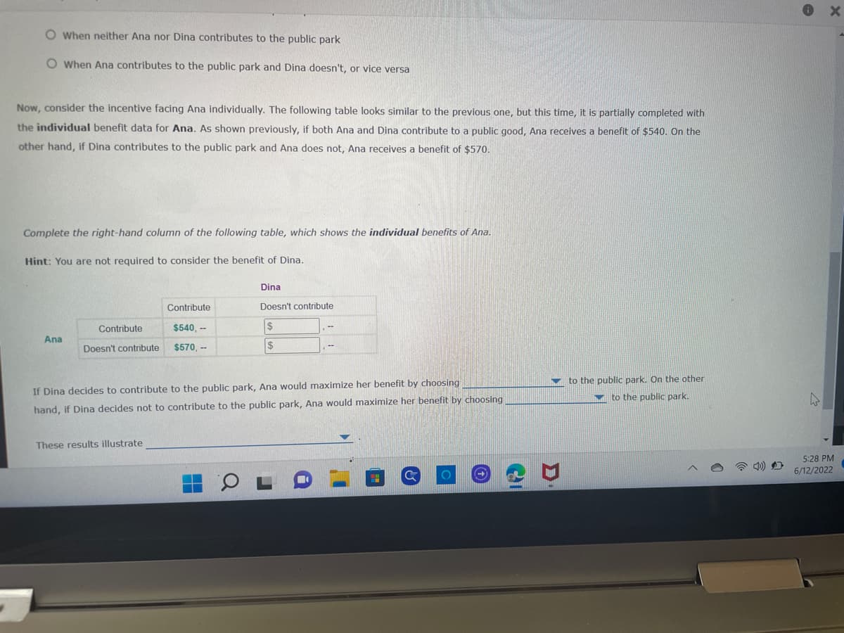 When neither Ana nor Dina contributes to the public park
O When Ana contributes to the public park and Dina doesn't, or vice versa
Now, consider the incentive facing Ana individually. The following table looks similar to the previous one, but this time, it is partially completed with
the individual benefit data for Ana. As shown previously, if both Ana and Dina contribute to a public good, Ana receives a benefit of $540. On the
other hand, if Dina contributes to the public park and Ana does not, Ana receives a benefit of $570.
Complete the right-hand column of the following table, which shows the individual benefits of Ana.
Hint: You are not required to consider the benefit of Dina.
Dina
Doesn't contribute
Contribute
Contribute
$540,--
Doesn't contribute $570,--
Ana
$
$
If Dina decides to contribute to the public park, Ana would maximize her benefit by choosing
hand, if Dina decides not to contribute to the public park, Ana would maximize her benefit by choosing
to the public park. On the other
to the public park.
These results illustrate
$7
5:28 PM
6/12/2022