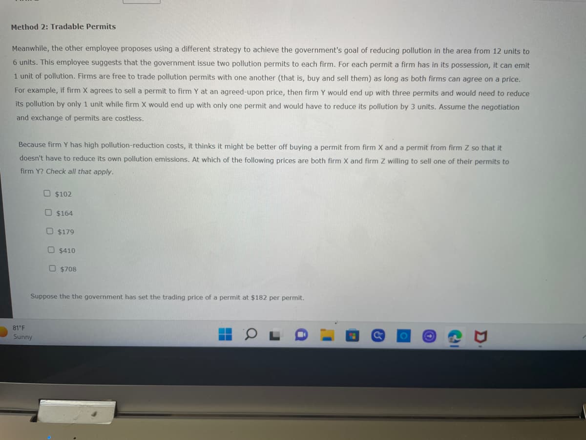 Method 2: Tradable Permits
Meanwhile, the other employee proposes using a different strategy to achieve the government's goal of reducing pollution in the area from 12 units to
6 units. This employee suggests that the government issue two pollution permits to each firm. For each permit a firm has in its possession, it can emit
1 unit of pollution. Firms are free to trade pollution permits with one another (that is, buy and sell them) as long as both firms can agree on a price.
For example, if firm X agrees to sell a permit to firm Y at an agreed-upon price, then firm Y would end up with three permits and would need to reduce
its pollution by only 1 unit while firm X would end up with only one permit and would have to reduce its pollution by 3 units. Assume the negotiation
and exchange of permits are costless.
Because firm Y has high pollution-reduction costs, it thinks it might be better off buying a permit from firm X and a permit from firm Z so that it
doesn't have to reduce its own pollution emissions. At which of the following prices are both firm X and firm Z willing to sell one of their permits to
firm Y? Check all that apply.
$102
$164
D$179
$410
$708
Suppose the the government has set the trading price of a permit at $182 per permit.
81°F
Sunny
&