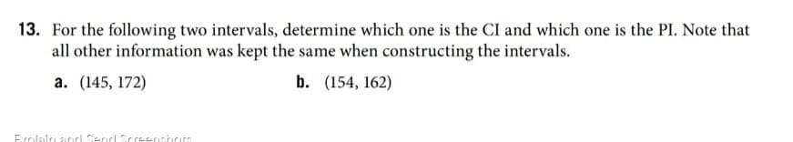 13. For the following two intervals, determine which one is the CI and which one is the PI. Note that
all other information was kept the same when constructing the intervals.
а. (145, 172)
b. (154, 162)
