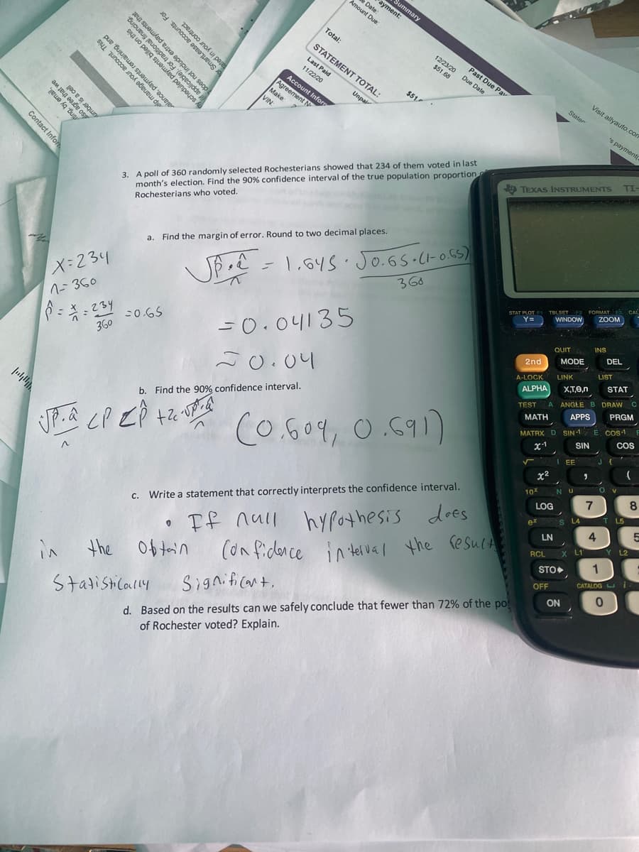 Summary
ayment:
Date:
Amount Due
Total:
12/23/20
STATEMENT TOTAL:
peje
uo pegig s u sego
Lease accounts. For
alance, payments remaini This
Past Due Pav
Due Date
$51.68
tract.
Last Paid
11/22/20
Visit allyauto.con
Stater
$51
Account Inform
Agreement N
Make:
Unpair
dining, and
ad pajnpeyos Au
's payment
VIN
applicable). I
3. A poll of 360 randomly selected Rochesterians showed that 234 of them voted in last
month's election. Find the 90% confidence interval of the true population proportion
TI
O TEXAS INSTRUMENTS
Rochesterians who voted.
a. Find the margin of error. Round to two decimal places.
360
ZOOM
JP - 1.645. Jo.Gs.CHoGS)
WINDOW
Y=
INS
QUIT
DEL
1-360
MODE
2nd
-0.65
=0.04135
LIST
LINK
A-LOCK
STAT
360
ALPHA
XT,e,n
J0.04
TEST A ANGLE B DRAWC
APPS
PRGM
E Cos1 E
COS
MATH
MATRX D SIN-1
SIN
b. Find the 90% confidence interval.
x1
(o.604, 0.691)
I EE
x2
NU Ov
8
10%
LOG
L5
If null hypothesis does
(on fidence
S L4 T
ex
4
LN
L2
Write a statement that correctly interprets the confidence interval.
X LT
C.
RCL
1
STO
in telval the resuca
CATALOG U i
OFF
ON
the Ob tain
d. Based on the results can we safely conclude that fewer than 72% of the po
of Rochester voted? Explain.
in
Significant.
Stadisticarly
Contact Infor
elp manage your a
payments
t include extra pay
umber is a ce
payments that
