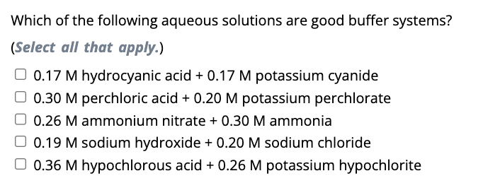 Which of the following aqueous solutions are good buffer systems?
(Select all that apply.)
0.17 M hydrocyanic acid + 0.17 M potassium cyanide
O 0.30 M perchloric acid + 0.20 M potassium perchlorate
0.26 M ammonium nitrate + 0.30 M ammonia
0.19 M sodium hydroxide + 0.20 M sodium chloride
0.36 M hypochlorous acid + 0.26 M potassium hypochlorite