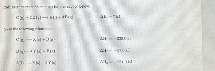 Calculate the reaction enthalpy for the reaction below.
C(g) 2D (g) → A(1) + 3B (g)
given the following information
C(g)
X (s) + B (g)
D(g) - Y(s) + B(g)
A(1) X (s) + 2Y (s)
AH,-? kJ
AH, -329.0 kJ
AH₂ = -57.0 kJ
AH-254.0 kJ