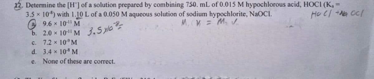 12. Determine the [H] of a solution prepared by combining 750. mL of 0.015 M hypochlorous acid, HOCI (K₁ =
HOC/+NG OC/
3.5 x 10) with 1.10 L of a 0.050 M aqueous solution of sodium hypochlorite, NaOCI.
M, V = M₂ V
9.6 x 10-11 M
10-11 M
3.5x108-
C.
10¹⁹ M
d.
10-8 M
e. None of these are correct.
b. 2.0 x
7.2 ×
3.4 x