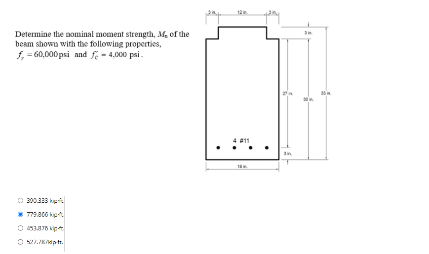 12 in.
3 in.
Determine the nominal moment strength, Ma of the
beam shown with the following properties,
f, = 60,000 psi and f = 4,000 psi.
27 in.
33 in.
30 in.
4 #11
3 in.
18 in.
390.333 kip-ft.
779.866 kip-ft.
453.876 kip-ft.
527.787kip-ft.
