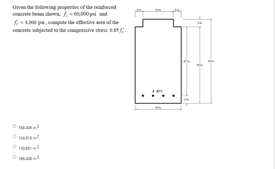 Given the following properties of the reinforced
concrete beam shown, f, = 60,000psi and
fe = 4,000 psi , compute the effective area of the
12 in.
3 in.
concrete subjected to the compressive stress 0.85 f .
27 in.
33 in.
30 in.
4 #11
3 in.
18 in.
168.406 in.2
O 104.816 in.2
2
140.861 in.
186.408 in.2
