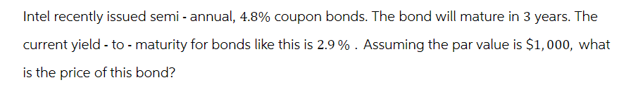 Intel recently issued semi-annual, 4.8% coupon bonds. The bond will mature in 3 years. The
current yield - to - maturity for bonds like this is 2.9%. Assuming the par value is $1,000, what
is the price of this bond?