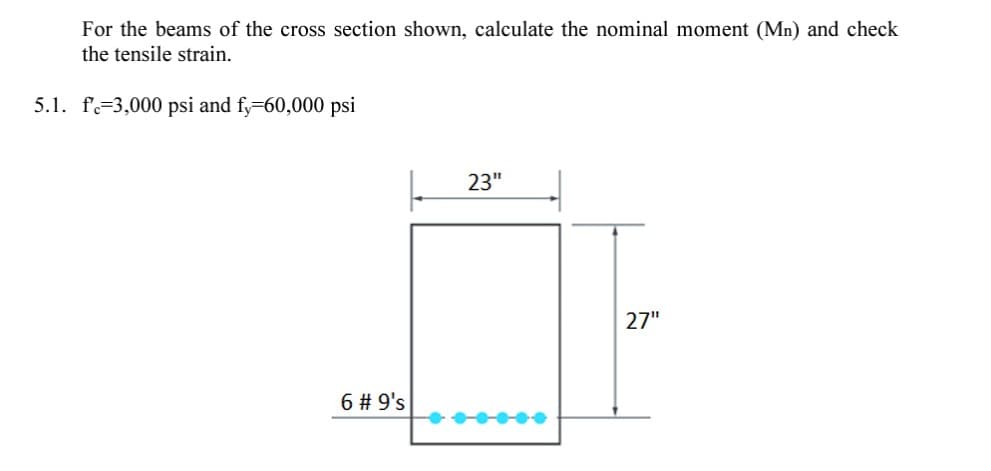 For the beams of the cross section shown, calculate the nominal moment (Mn) and check
the tensile strain.
5.1. f=3,000 psi and fy-60,000 psi
23"
27"
6 # 9's
