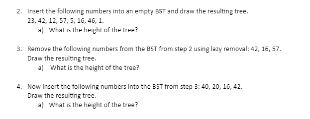 2. Insert the following numbers into an empty BST and draw the resulting tree.
23, 42, 12, 57, 5, 16, 46, 1.
a) What is the height of the tree?
3. Remove the following numbers from the BST from step 2 using lazy removal: 42, 16, 57.
Draw the resulting tree.
a) What is the height of the tree?
4. Now insert the following numbers into the BST from step 3: 40, 20, 16, 42.
Draw the resulting tree.
a) What is the height of the tree?
