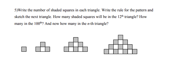 5)Write the number of shaded squares in each triangle. Write the rule for the pattern and
sketch the next triangle. How many shaded squares will be in the 12th triangle? How
many in the 100th? And now how many in the n-th triangle?
