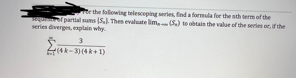 For the following telescoping series, find a formula for the nth term of the
sequence of partial sums (Sn). Then evaluate limno (Sn) to obtain the value of the series or, if the
series diverges, explain why.
∞
k=1
3
(4K-
(4 k-3) (4 k+1)