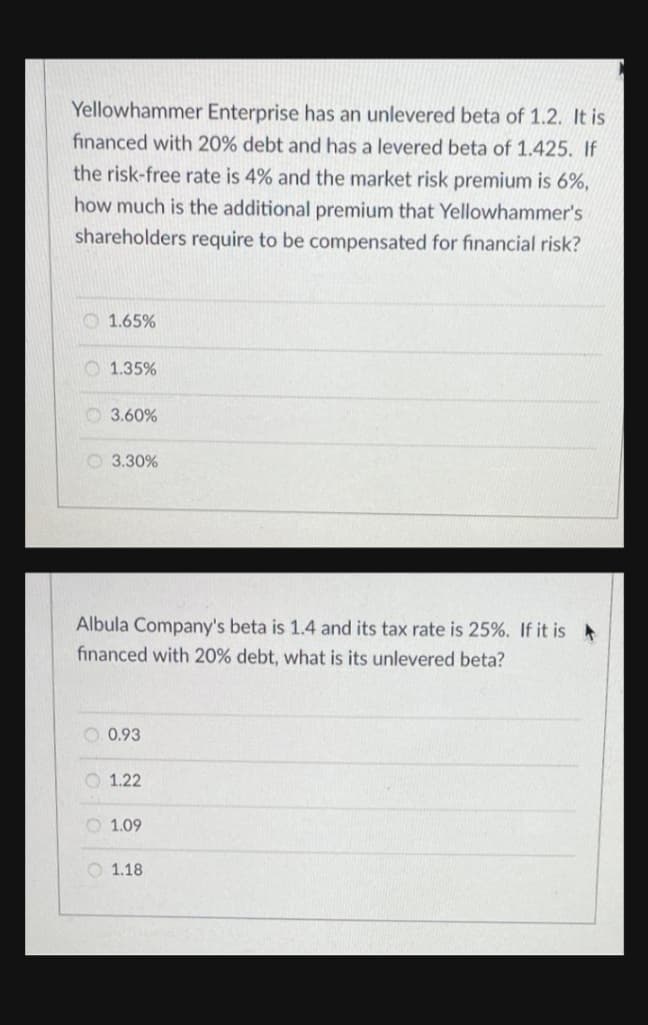 Yellowhammer Enterprise has an unlevered beta of 1.2. It is
financed with 20% debt and has a levered beta of 1.425. If
the risk-free rate is 4% and the market risk premium is 6%,
how much is the additional premium that Yellowhammer's
shareholders require to be compensated for financial risk?
O 1.65%
O 1.35%
O 3.60%
O 3.30%
Albula Company's beta is 1.4 and its tax rate is 25%. If it is
financed with 20% debt, what is its unlevered beta?
O 0.93
O 1.22
O 1.09
O 1.18
