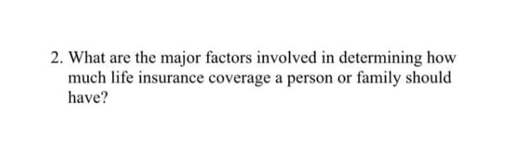 2. What are the major factors involved in determining how
much life insurance coverage a person or family should
have?
