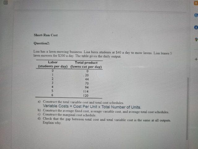 Short-Run Cost
Question2:
Lisa has a lawn-mowing business Lisa hires students at $40 a day to mow lawns. Lisa leases5
lawn mowers for $200 a day The table gives the daily output.
Labor
(students per day) (lawns cut per day)
Total product
20
2
44
70
94
14
4.
6
120
a) Construct the total variable cost and total cost schedules.
Variable Costs = Cost Per Unit x Total Number of Units.
b) Construct the average fixed cost, average variable cost, and average total cost schedules.
c) Construct the marginal cost schedule.
d) Check that the gap between total cost and total varnable cost is the same at all outputs
Explain why
