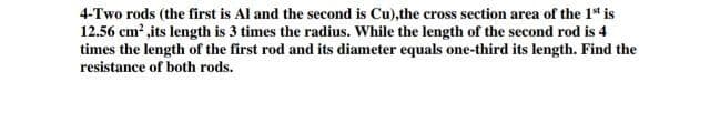 4-Two rods (the first is Al and the second is Cu),the cross section area of the 1* is
12.56 cm? ,its length is 3 times the radius. While the length of the second rod is 4
times the length of the first rod and its diameter equals one-third its length. Find the
resistance of both rods.
