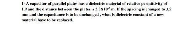 1- A capacitor of parallel plates has a dielectric material of relative permittivity of
1.9 and the distance between the plates is 2.5X10° m. If the spacing is changed to 3.5
mm and the capacitance is to be unchanged, what is dielectric constant of a new
material have to be replaced.
