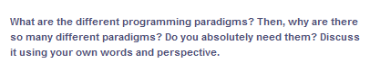 What are the different programming paradigms? Then, why are there
so many different paradigms? Do you absolutely need them? Discuss
it using your own words and perspective.