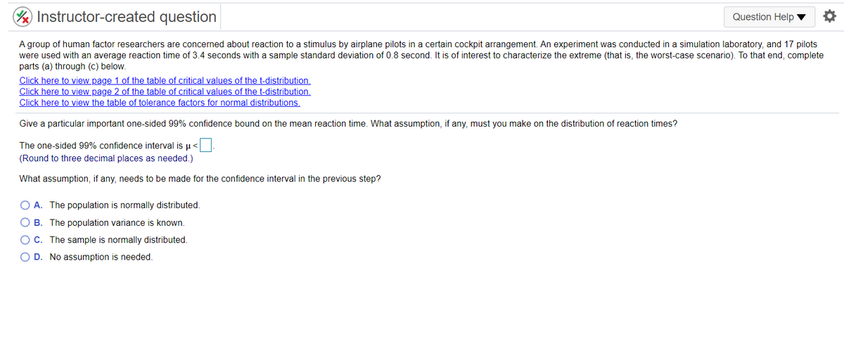 Instructor-created question
Question Help ▼
A group of human factor researchers are concerned about reaction to a stimulus by airplane pilots in a certain cockpit arrangement. An experiment was conducted in a simulation laboratory, and 17 pilots
were used with an average reaction time of 3.4 seconds with a sample standard deviation of 0.8 second. It is of interest to characterize the extreme (that is, the worst-case scenario). To that end, complete
parts (a) through (c) below.
Click here to view page 1 of the table of critical values of the t-distribution.
Click here to view page 2 of the table of critical values of the t-distribution.
Click here to view the table of tolerance factors for normal distributions.
Give a particular important one-sided 99% confidence bound on the mean reaction time. What assumption, if any, must you make on the distribution of reaction times?
The one-sided 99% confidence interval is u <.
(Round to three decimal places as needed.)
What assumption, if any, needs to be made for the confidence interval in the previous step?
O A. The population is normally distributed.
O B. The population variance is known.
O C. The sample is normally distributed.
O D. No assumption is needed.
