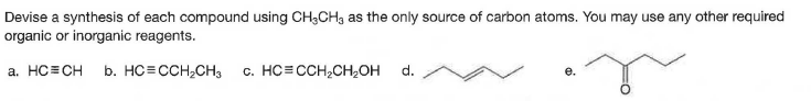 Devise a synthesis of each compound using CH3CH, as the only source of carbon atoms. You may use any other required
organic or inorganic reagents.
a. HC=CH
b. HC=CCH,CH3
c. HC= CCH;CH,OH
d.
e.
