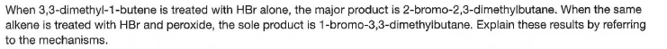 When 3,3-dimethyl-1-butene is treated with HBr alone, the major product is 2-bromo-2,3-dimethylbutane. When the same
alkene is treated with HBr and peroxide, the sole product is 1-bromo-3,3-dimethylbutane. Explain these results by referring
to the mechanisms.
