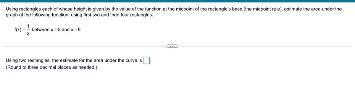 Using rectangles each of whose height is given by the value of the function at the midpoint of the rectangle's base (the midpoint rule), estimate the area under the
graph of the following function, using first two and then four rectangles.
1
f(x)= between x = 5 and x = 9
X
Using two rectangles, the estimate for the area under the curve is
(Round to three decimal places as needed.)