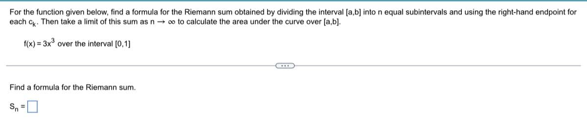 For the function given below, find a formula for the Riemann sum obtained by dividing the interval [a,b] into n equal subintervals and using the right-hand endpoint for
each ck. Then take a limit of this sum as n→ ∞ to calculate the area under the curve over [a,b].
f(x) = 3x³ over the interval [0,1]
Find a formula for the Riemann sum.
S₁ =
←