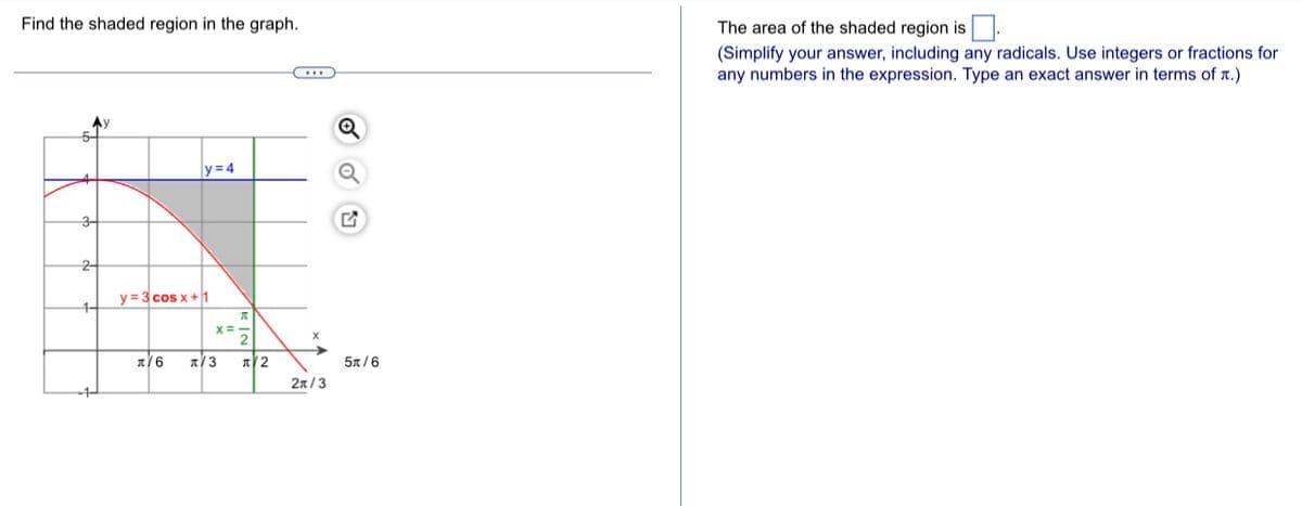 Find the shaded region in the graph.
Ау
3-
2-
1-
-1-
y=4
y=3 cos x +1
A
X=-
л/6 π/3 л2
X
2π/3
Q
Q
5x/6
The area of the shaded region is.
(Simplify your answer, including any radicals. Use integers or fractions for
any numbers in the expression. Type an exact answer in terms of .)