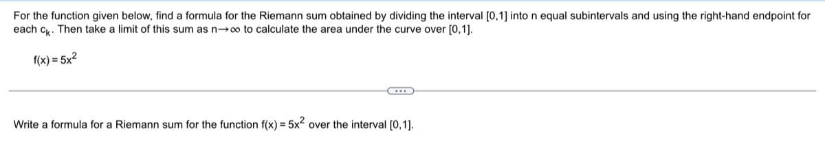 For the function given below, find a formula for the Riemann sum obtained by dividing the interval [0,1] into n equal subintervals and using the right-hand endpoint for
each ck. Then take a limit of this sum as n→∞o to calculate the area under the curve over [0,1].
f(x) = 5x²
Write a formula for a Riemann sum for the function f(x) = 5x² over the interval [0,1].