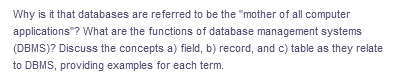 Why is it that databases are referred to be the "mother of all computer
applications"? What are the functions of database management systems
(DBMS)? Discuss the concepts a) field, b) record, and c) table as they relate
to DBMS, providing examples for each term.