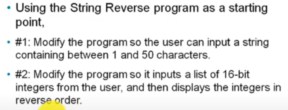 Using the String Reverse program as a starting
point,
#1: Modify the program so the user can input a string
containing between 1 and 50 characters.
#2: Modify the program so it inputs a list of 16-bit
integers from the user, and then displays the integers in
reverse order.
