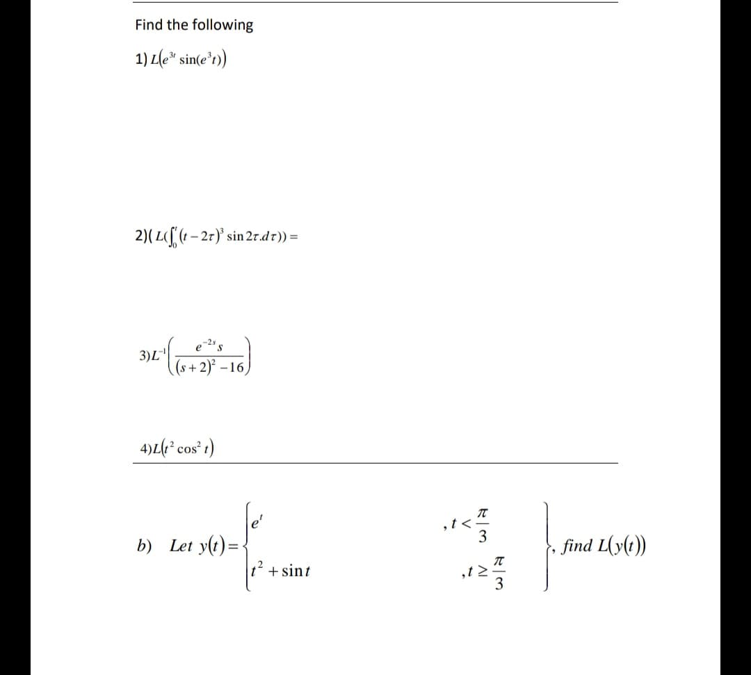 Find the following
1) L(e* sin(e'r))
2)(L([ (t – 27)' sin 2r.dr)) =
3)L
(s+2)² –16)
4)L(e² cos t)
b) Let y(t) =
,t<
3
find L(y(t))
+ sint
,t 2
3
