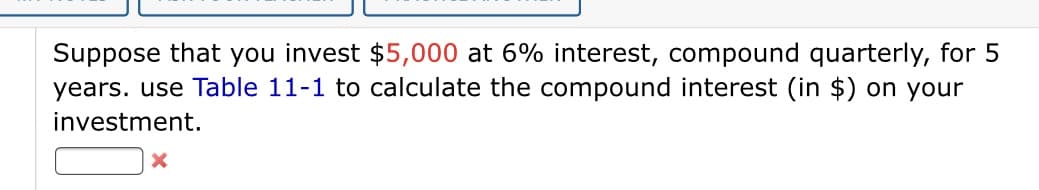 Suppose that you invest $5,000 at 6% interest, compound quarterly, for 5
years. use Table 11-1 to calculate the compound interest (in $) on your
investment.
