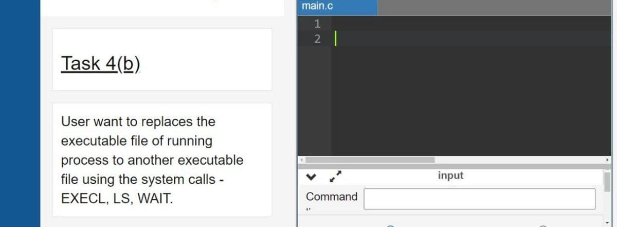 main.c
1
2 |
Task 4(b)
User want to replaces the
executable file of running
process to another executable
file using the system calls -
input
EXECL, LS, WAIT.
Command
