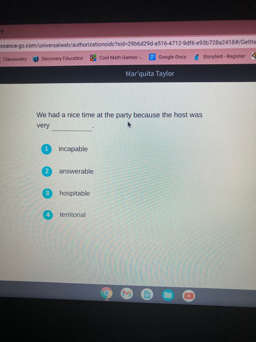 ssance-go.com/universalweb/authorizationoidc?sid%3D29b6d29d-a516-4712-9df6-e93b728a2418#/Getlte
Discovery Education
Cool Math Games -.
E Google Docs
Storybird-Register
Classworks
Mar'quita Taylor
We had a nice time at the party because the host was
very
1
incapable
answerable
3.
hospitable
territorial
