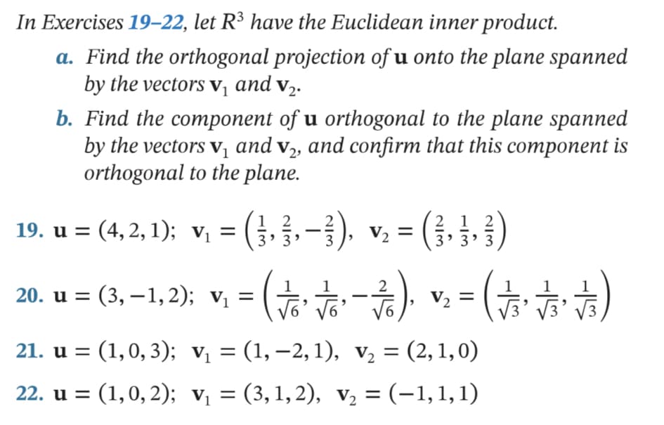 In Exercises 19–22, let R³ have the Euclidean inner product.
a. Find the orthogonal projection of u onto the plane spanned
by the vectors v¡ and v2.
b. Find the component of u orthogonal to the plane spanned
by the vectors vị and v2, and confirm that this component is
orthogonal to the plane.
= (3. §.-}). v. = (3, } )
v; = (#)
19. u = (4, 2,1); vị
3' 3' 3
20. u = (3, –1,2); vị = (-
21. u = (1,0, 3); v = (1, –2, 1), v2 = (2,1,0)
22. u = (1,0, 2); v, = (3,1,2), v, = (-1,1,1)
