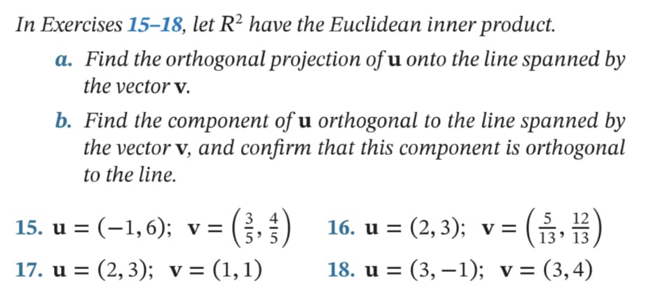 In Exercises 15–18, let R² have the Euclidean inner product.
a. Find the orthogonal projection of u onto the line spanned by
the vector v.
b. Find the component of u orthogonal to the line spanned by
the vector v, and confirm that this component is orthogonal
to the line.
15. и %3D (-1, 6); v %3D
) 16. u = (2, 3); v= ()
16. и 3D (2, 3); v 3
13' 13
17. u = (2, 3); v= (1,1)
18. и %3D (3, —1); v%3D (3,4)
