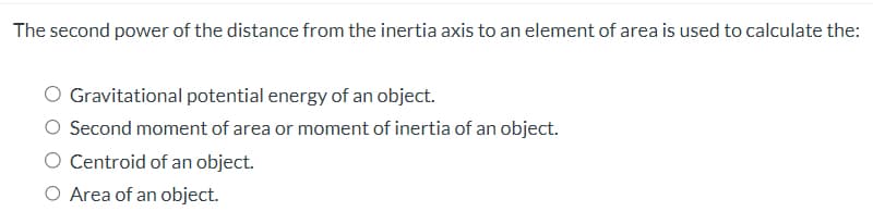 The second power of the distance from the inertia axis to an element of area is used to calculate the:
Gravitational potential energy of an object.
Second moment of area or moment of inertia of an object.
Centroid of an object.
O Area of an object.