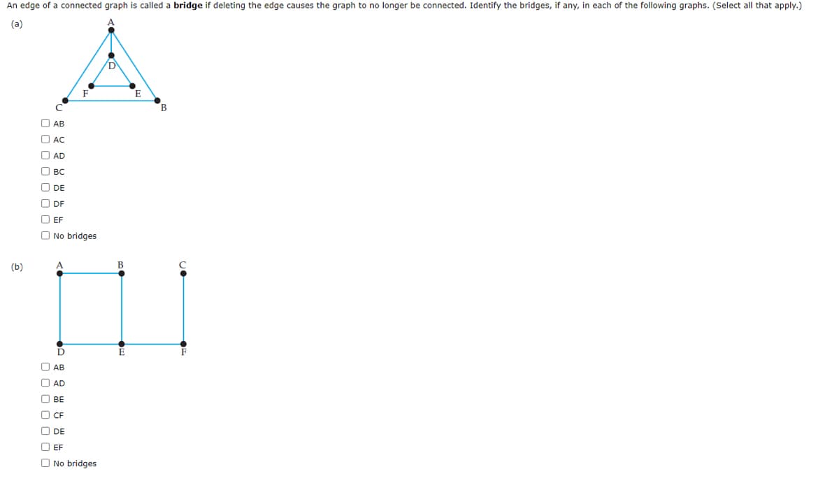 An edge of a connected graph is called a bridge if deleting the edge causes the graph to no longer be connected. Identify the bridges, if any, in each of the following graphs. (Select all that apply.)
(a)
(b)
0 0 0 0 0
C
AB
00000
AC
AD
BC
DE
ⒸDF
O EF
F
No bridges
A
D
AB
AD
BE
CF
DE
EF
No bridges
B
E