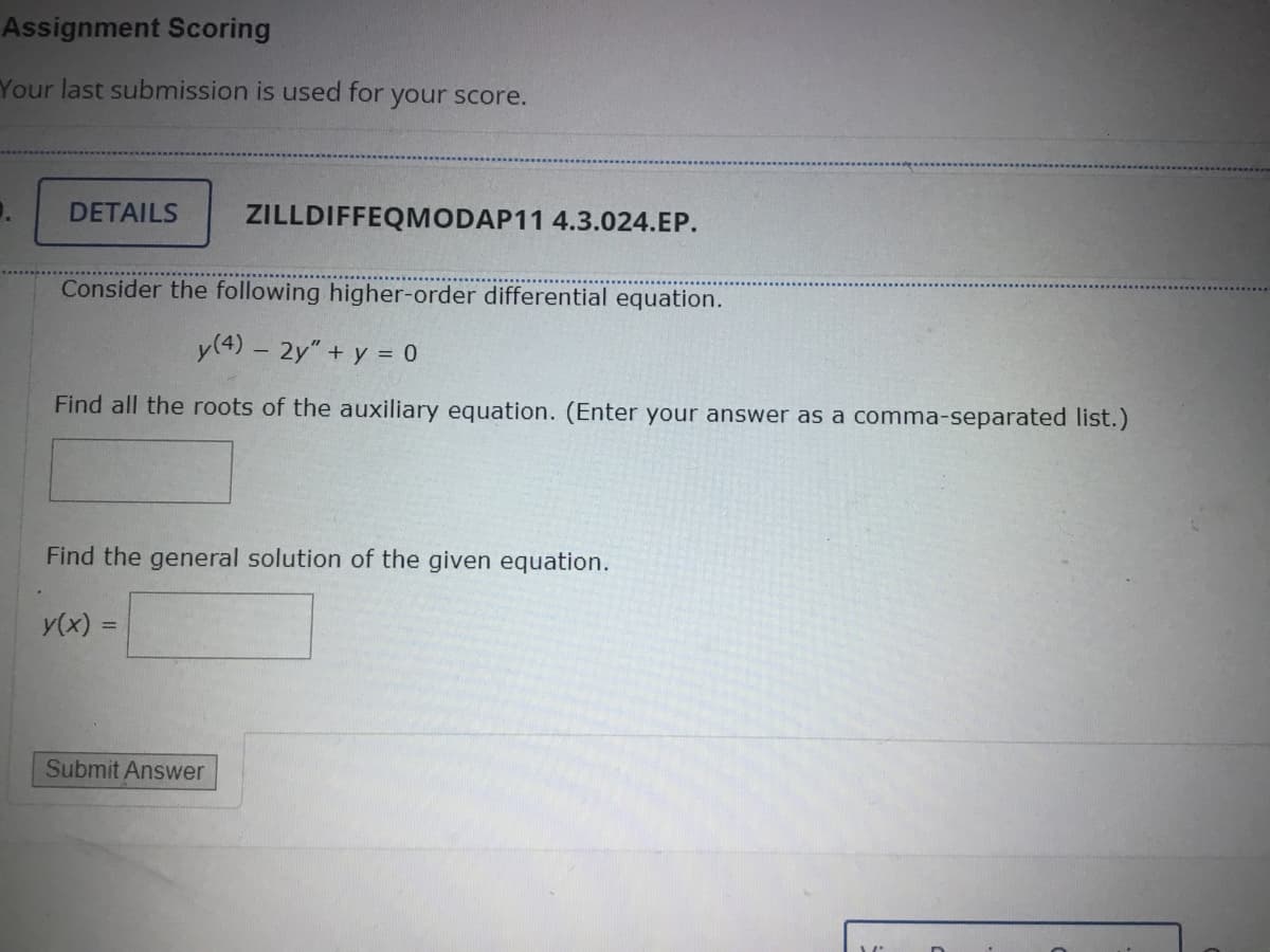 Assignment Scoring
Your last submission is used for
DETAILS ZILLDIFFEQMODAP11 4.3.024.EP.
your score.
Consider the following higher-order differential equation.
y (4) - 2y" + y = 0
Find all the roots of the auxiliary equation. (Enter your answer as a comma-separated list.)
Find the general solution of the given equation.
y(x) =
Submit Answer