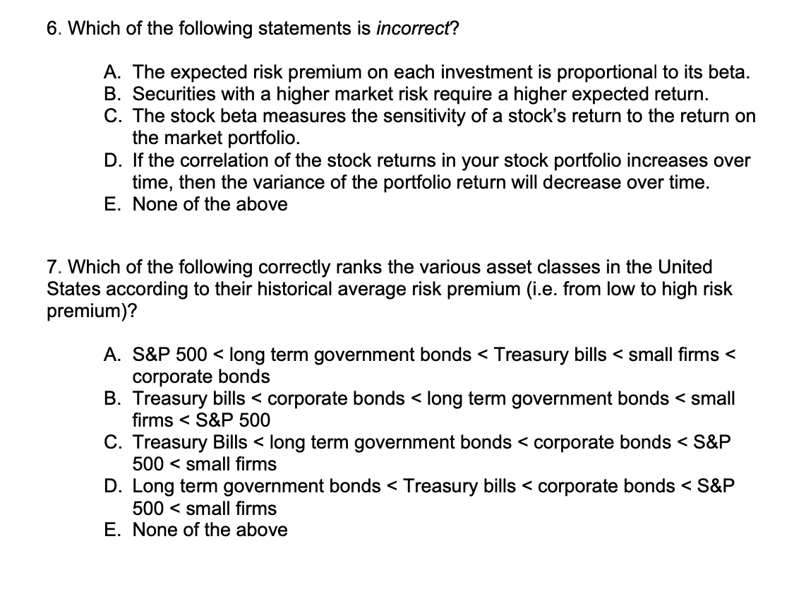 6. Which of the following statements is incorrect?
A. The expected risk premium on each investment is proportional to its beta.
B. Securities with a higher market risk require a higher expected return.
C. The stock beta measures the sensitivity of a stock's return to the return on
the market portfolio.
D. If the correlation of the stock returns in your stock portfolio increases over
time, then the variance of the portfolio return will decrease over time.
E. None of the above
7. Which of the following correctly ranks the various asset classes in the United
States according to their historical average risk premium (i.e. from low to high risk
premium)?
A. S&P 500 < long term government bonds < Treasury bills < small firms <
corporate bonds
B. Treasury bills < corporate bonds < long term government bonds < small
firms < S&P 500
C. Treasury Bills < long term government bonds < corporate bonds < S&P
500 < small firms
D. Long term government bonds < Treasury bills < corporate bonds < S&P
500 < small firms
E. None of the above
