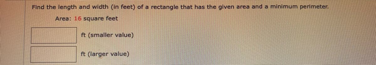 Find the length and width (in feet) of a rectangle that has the given area and a minimum perimeter.
Area: 16 square feet
ft (smaller value)
ft (larger value)
